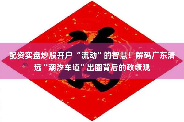 配资实盘炒股开户 “流动”的智慧!解码广东清远“潮汐车道”出圈背后的政绩观