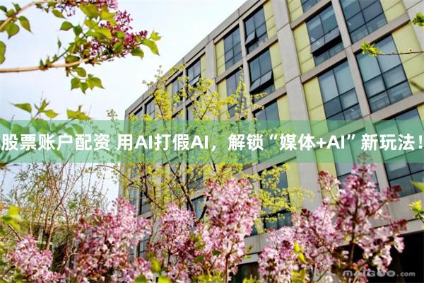 股票账户配资 用AI打假AI，解锁“媒体+AI”新玩法！