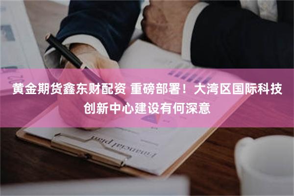 黄金期货鑫东财配资 重磅部署！大湾区国际科技创新中心建设有何深意