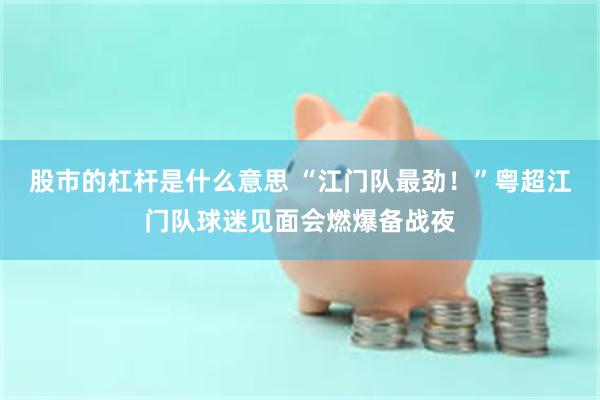 股市的杠杆是什么意思 “江门队最劲！”粤超江门队球迷见面会燃爆备战夜