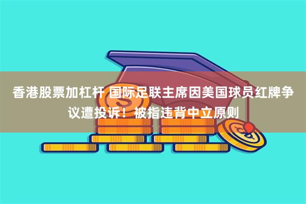 香港股票加杠杆 国际足联主席因美国球员红牌争议遭投诉！被指违背中立原则