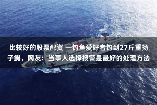 比较好的股票配资 一钓鱼爱好者钓到27斤重扬子鳄，网友：当事人选择报警是最好的处理方法
