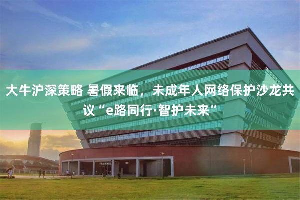 大牛沪深策略 暑假来临，未成年人网络保护沙龙共议“e路同行·智护未来”