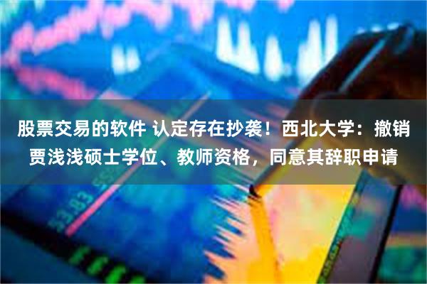 股票交易的软件 认定存在抄袭！西北大学：撤销贾浅浅硕士学位、教师资格，同意其辞职申请