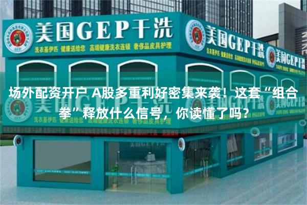 场外配资开户 A股多重利好密集来袭!这套“组合拳”释放什么信号,你读懂了吗?