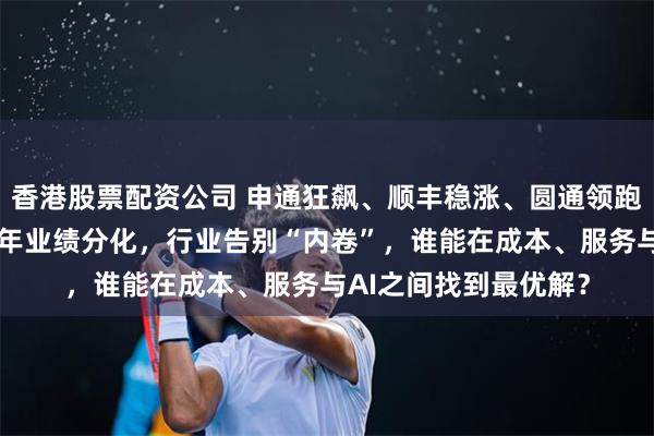 香港股票配资公司 申通狂飙、顺丰稳涨、圆通领跑：A股快递公司上半年业绩分化，行业告别“内卷”，谁能在成本、服务与AI之间找到最优解？