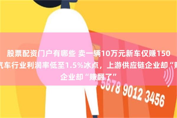 股票配资门户有哪些 卖一辆10万元新车仅赚1500元?汽车行业利润率低至1.5%冰点,上游供应链企业却“赚翻了”