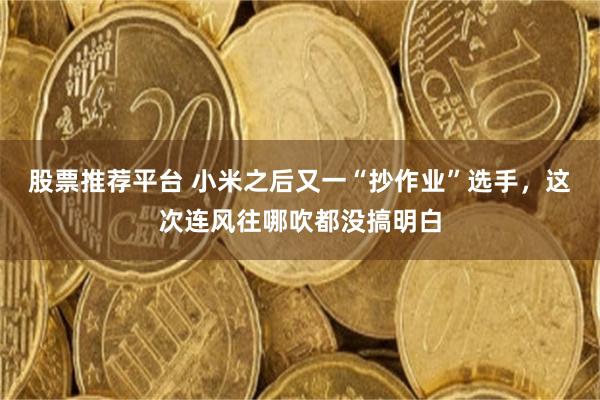 股票推荐平台 小米之后又一“抄作业”选手，这次连风往哪吹都没搞明白