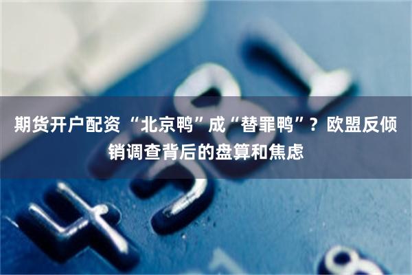 期货开户配资 “北京鸭”成“替罪鸭”？欧盟反倾销调查背后的盘算和焦虑