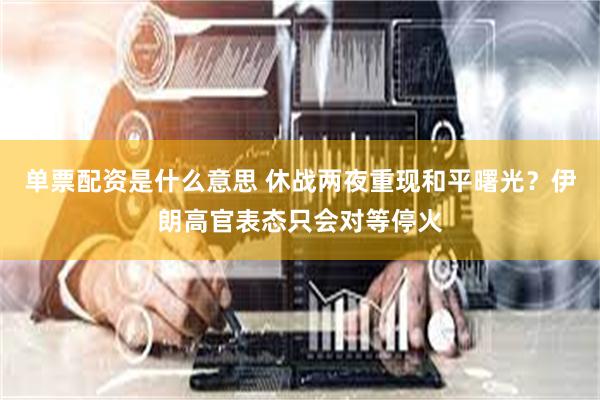 单票配资是什么意思 休战两夜重现和平曙光？伊朗高官表态只会对等停火