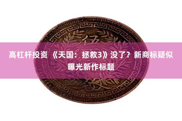 高杠杆投资 《天国:拯救3》没了?新商标疑似曝光新作标题