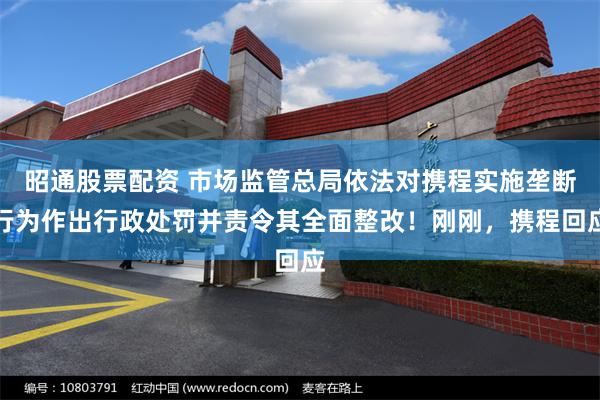 昭通股票配资 市场监管总局依法对携程实施垄断行为作出行政处罚并责令其全面整改！刚刚，携程回应