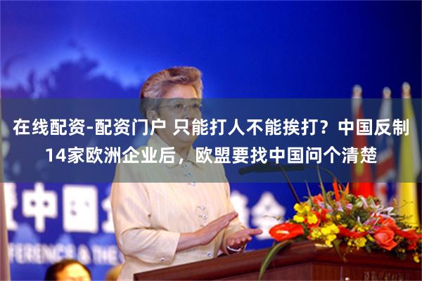 在线配资-配资门户 只能打人不能挨打？中国反制14家欧洲企业后，欧盟要找中国问个清楚