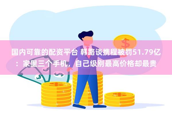 国内可靠的配资平台 韩路谈携程被罚51.79亿:家里三个手机,自己级别最高价格却最贵