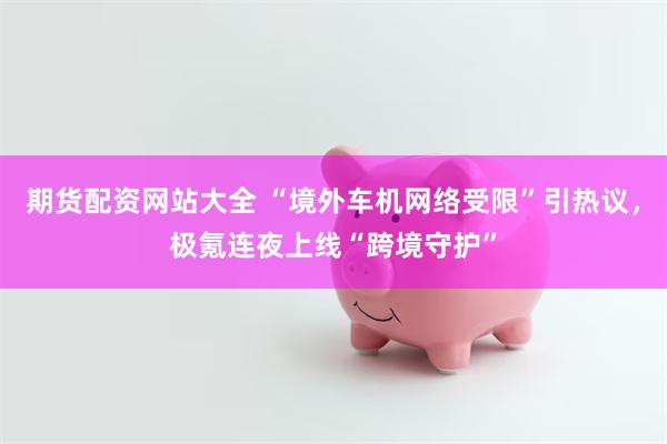 期货配资网站大全 “境外车机网络受限”引热议，极氪连夜上线“跨境守护”