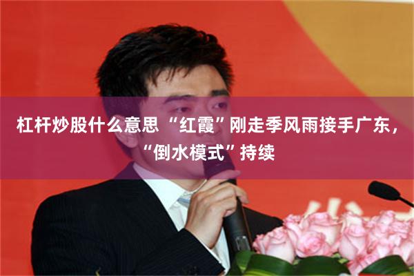 杠杆炒股什么意思 “红霞”刚走季风雨接手广东，“倒水模式”持续