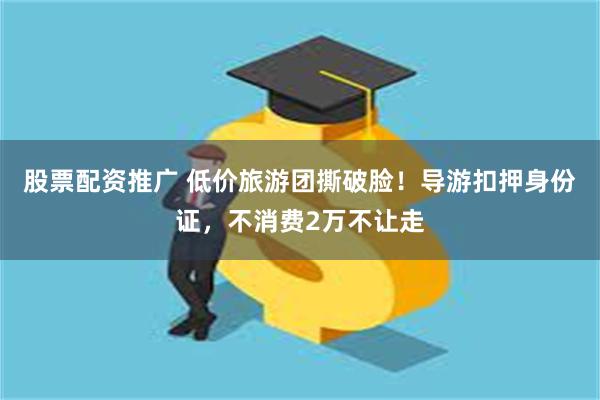 股票配资推广 低价旅游团撕破脸！导游扣押身份证，不消费2万不让走