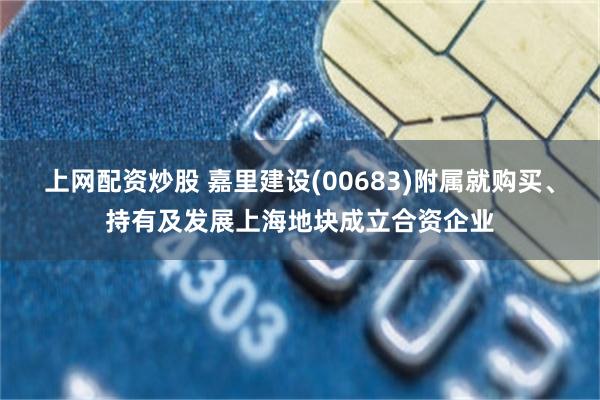 上网配资炒股 嘉里建设(00683)附属就购买、持有及发展上海地块成立合资企业