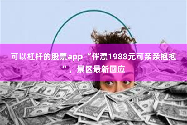 可以杠杆的股票app “伴漂1988元可亲亲抱抱”，景区最新回应