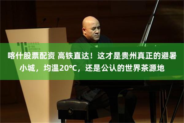 喀什股票配资 高铁直达！这才是贵州真正的避暑小城，均温20℃，还是公认的世界茶源地