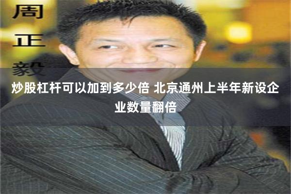 炒股杠杆可以加到多少倍 北京通州上半年新设企业数量翻倍