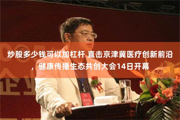 炒股多少钱可以加杠杆 直击京津冀医疗创新前沿，健康传播生态共创大会14日开幕