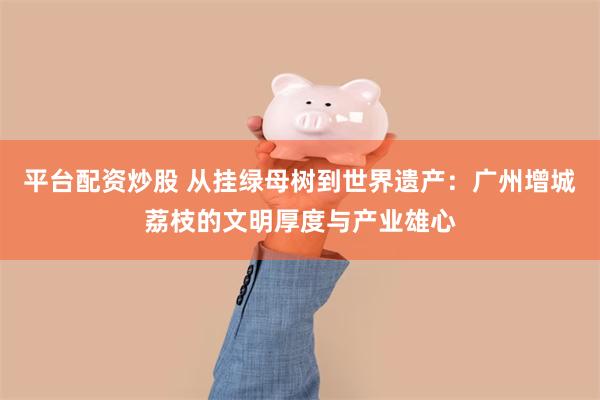 平台配资炒股 从挂绿母树到世界遗产：广州增城荔枝的文明厚度与产业雄心