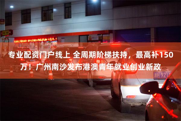 专业配资门户线上 全周期阶梯扶持，最高补150万！广州南沙发布港澳青年就业创业新政