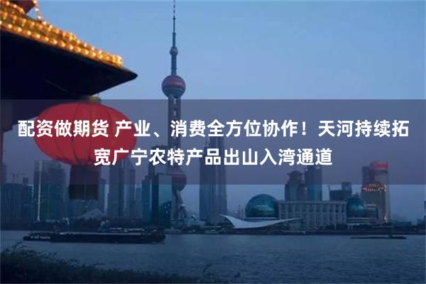 配资做期货 产业、消费全方位协作！天河持续拓宽广宁农特产品出山入湾通道