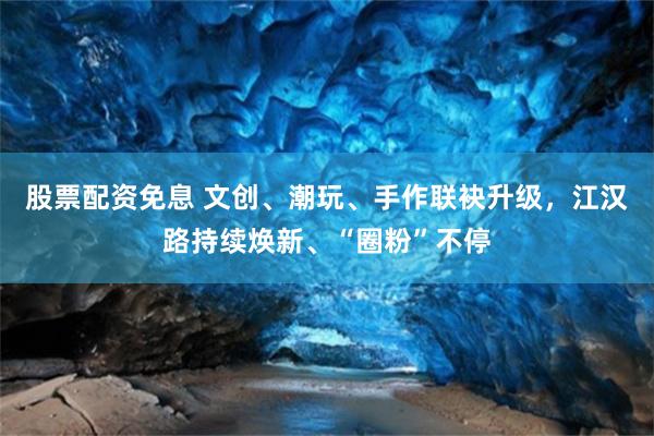 股票配资免息 文创、潮玩、手作联袂升级，江汉路持续焕新、“圈粉”不停