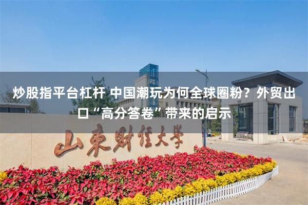 炒股指平台杠杆 中国潮玩为何全球圈粉？外贸出口“高分答卷”带来的启示