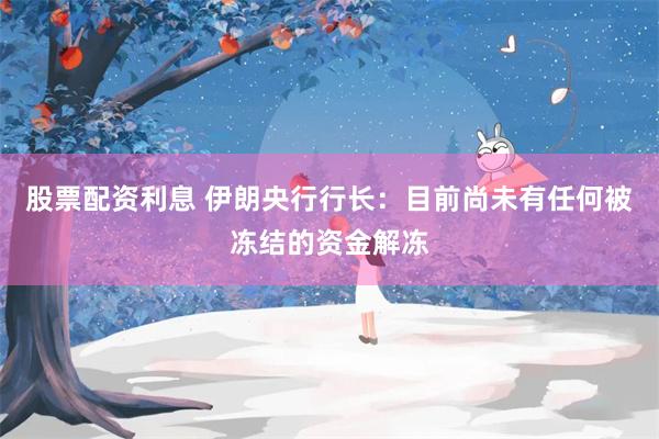 股票配资利息 伊朗央行行长：目前尚未有任何被冻结的资金解冻
