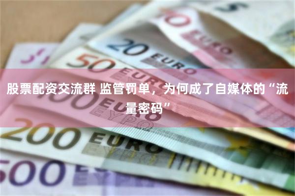 股票配资交流群 监管罚单，为何成了自媒体的“流量密码”