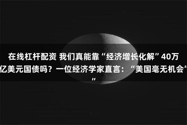在线杠杆配资 我们真能靠“经济增长化解”40万亿美元国债吗？一位经济学家直言：“美国毫无机会”