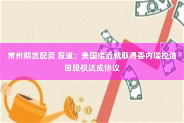 常州期货配资 报道：美国接近就取得委内瑞拉油田股权达成协议