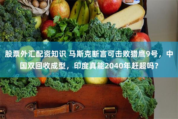 股票外汇配资知识 马斯克断言可击败猎鹰9号，中国双回收成型，印度真能2040年赶超吗？