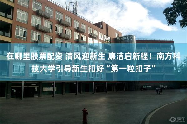 在哪里股票配资 清风迎新生 廉洁启新程！南方科技大学引导新生扣好“第一粒扣子”