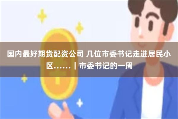 国内最好期货配资公司 几位市委书记走进居民小区……｜市委书记的一周