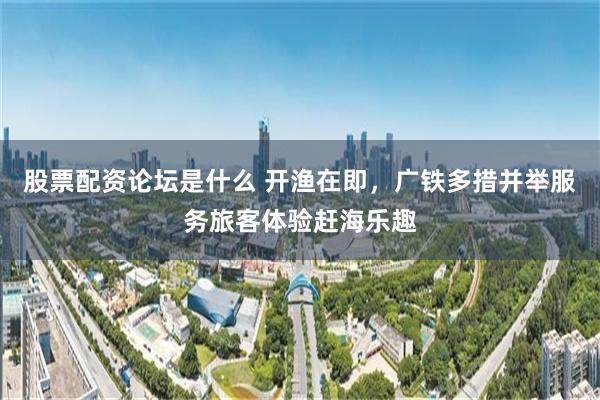 股票配资论坛是什么 开渔在即，广铁多措并举服务旅客体验赶海乐趣