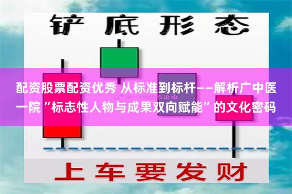 配资股票配资优秀 从标准到标杆——解析广中医一院“标志性人物与成果双向赋能”的文化密码