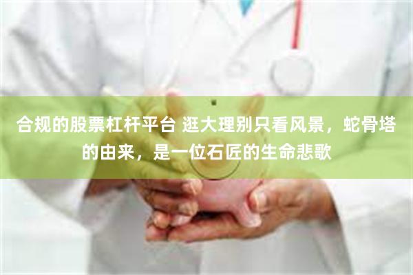 合规的股票杠杆平台 逛大理别只看风景，蛇骨塔的由来，是一位石匠的生命悲歌