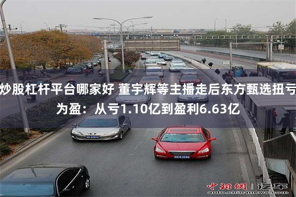 炒股杠杆平台哪家好 董宇辉等主播走后东方甄选扭亏为盈：从亏1.10亿到盈利6.63亿