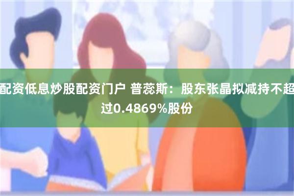 配资低息炒股配资门户 普蕊斯：股东张晶拟减持不超过0.4869%股份