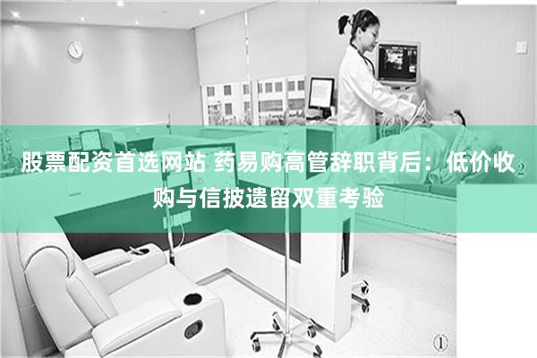 股票配资首选网站 药易购高管辞职背后：低价收购与信披遗留双重考验