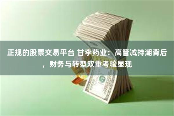 正规的股票交易平台 甘李药业：高管减持潮背后，财务与转型双重考验显现