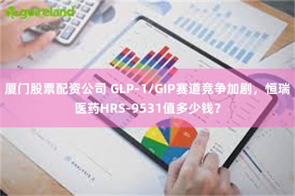 厦门股票配资公司 GLP-1/GIP赛道竞争加剧，恒瑞医药HRS-9531值多少钱？