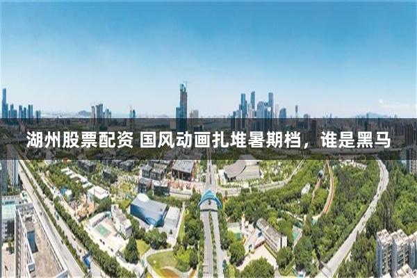 湖州股票配资 国风动画扎堆暑期档，谁是黑马