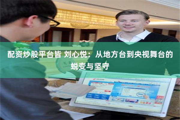 配资炒股平台皆 刘心悦:从地方台到央视舞台的蜕变与坚守