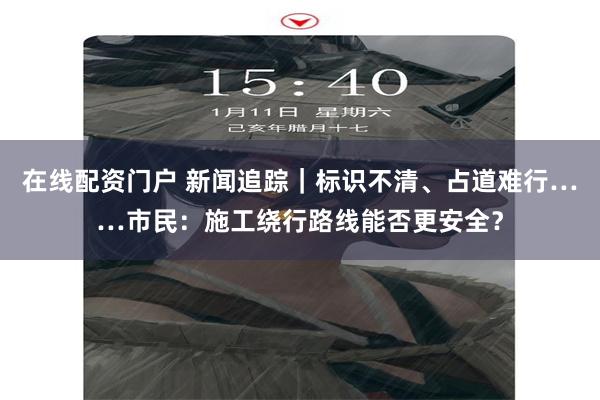在线配资门户 新闻追踪｜标识不清、占道难行……市民：施工绕行路线能否更安全？