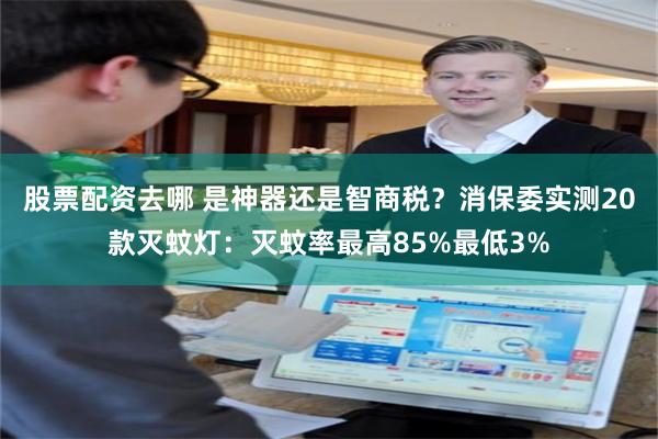 股票配资去哪 是神器还是智商税？消保委实测20款灭蚊灯：灭蚊率最高85%最低3%